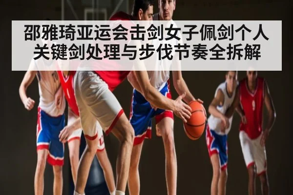 邵雅琦亚运会击剑女子佩剑个人关键剑处理与步伐节奏全拆解